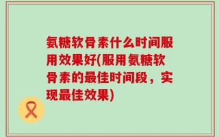氨糖软骨素什么时间服用效果好(服用氨糖软骨素的最佳时间段，实现最佳效果)