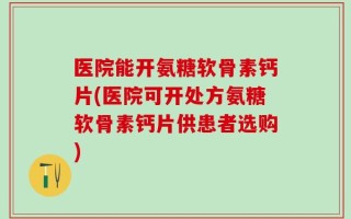 医院能开氨糖软骨素钙片(医院可开处方氨糖软骨素钙片供患者选购)