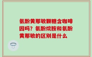 氨酚黄那敏颗糖含咖啡因吗？氨酚烷胺和氨酚黄那敏的区别是什么