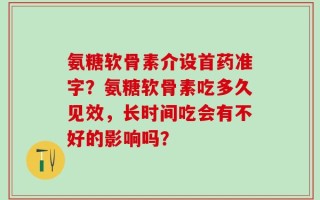 氨糖软骨素介设首药准字？氨糖软骨素吃多久见效，长时间吃会有不好的影响吗？