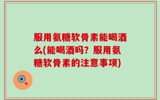 服用氨糖软骨素能喝酒么(能喝酒吗？服用氨糖软骨素的注意事项)