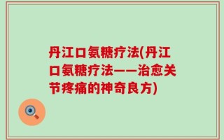 丹江口氨糖疗法(丹江口氨糖疗法——治愈关节疼痛的神奇良方)