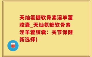 天灿氨糖软骨素淫羊藿胶囊_天灿氨糖软骨素淫羊藿胶囊：关节保健新选择)