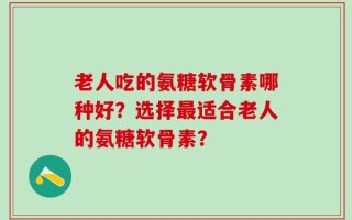 老人吃的氨糖软骨素哪种好？选择最适合老人的氨糖软骨素？