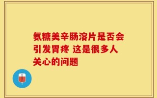 氨糖美辛肠溶片是否会引发胃疼 这是很多人关心的问题