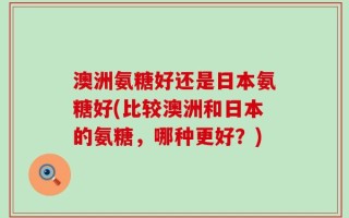 澳洲氨糖好还是日本氨糖好(比较澳洲和日本的氨糖，哪种更好？)