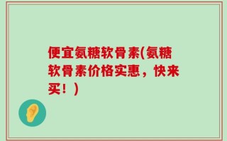 便宜氨糖软骨素(氨糖软骨素价格实惠，快来买！)