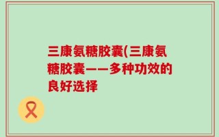 三康氨糖胶囊(三康氨糖胶囊——多种功效的良好选择