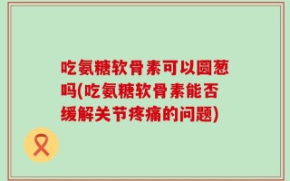 吃氨糖软骨素可以圆葱吗(吃氨糖软骨素能否缓解关节疼痛的问题)