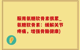 服用氨糖软骨素很累_氨糖软骨素：缓解关节疼痛，增强骨骼健康)