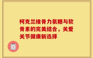 柯克兰维骨力氨糖与软骨素的完美结合，关爱关节健康新选择