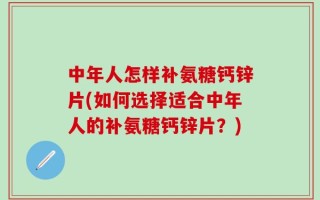中年人怎样补氨糖钙锌片(如何选择适合中年人的补氨糖钙锌片？)