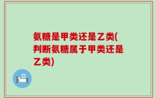 氨糖是甲类还是乙类(判断氨糖属于甲类还是乙类)