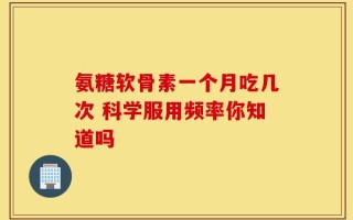 氨糖软骨素一个月吃几次 科学服用频率你知道吗