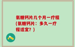 氨糖钙片几个月一疗程(氨糖钙片：多久一疗程适宜？)