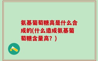 氨基葡萄糖高是什么合成的(什么造成氨基葡萄糖含量高？)