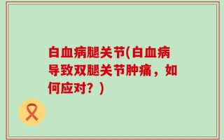 白血病腿关节(白血病导致双腿关节肿痛，如何应对？)