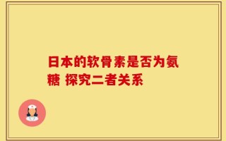 日本的软骨素是否为氨糖 探究二者关系