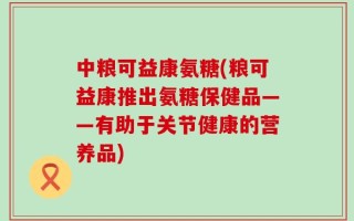 中粮可益康氨糖(粮可益康推出氨糖保健品——有助于关节健康的营养品)