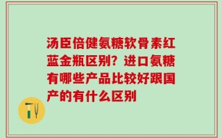 汤臣倍健氨糖软骨素红蓝金瓶区别？进口氨糖有哪些产品比较好跟国产的有什么区别