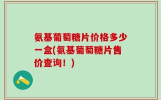 氨基葡萄糖片价格多少一盒(氨基葡萄糖片售价查询！)
