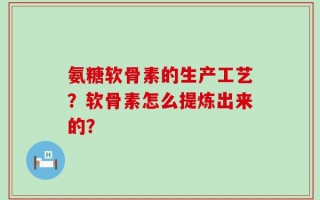 氨糖软骨素的生产工艺？软骨素怎么提炼出来的？