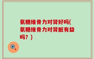 氨糖维骨力对肾好吗(氨糖维骨力对肾脏有益吗？)
