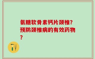 氨糖软骨素钙片颈椎？预防颈椎病的有效药物？