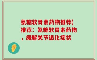 氨糖软骨素药物推荐(推荐：氨糖软骨素药物，缓解关节退化症状
