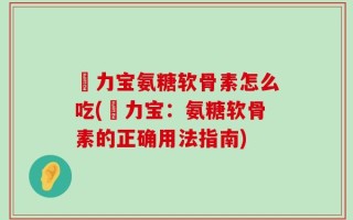 傦力宝氨糖软骨素怎么吃(傦力宝：氨糖软骨素的正确用法指南)