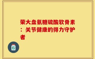 荣大盘氨糖硫酸软骨素：关节健康的得力守护者