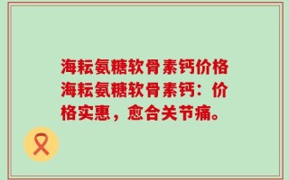 海耘氨糖软骨素钙价格海耘氨糖软骨素钙：价格实惠，愈合关节痛。