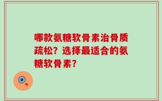 哪款氨糖软骨素治骨质疏松？选择最适合的氨糖软骨素？