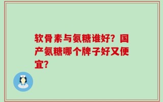 软骨素与氨糖谁好？国产氨糖哪个牌子好又便宜？