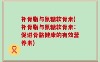 补骨脂与氨糖软骨素(补骨脂与氨糖软骨素：促进骨骼健康的有效营养素)