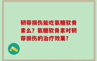 韧带损伤能吃氨糖软骨素么？氨糖软骨素对韧带损伤的治疗效果？
