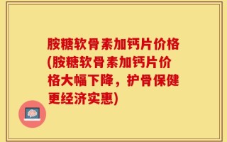 胺糖软骨素加钙片价格(胺糖软骨素加钙片价格大幅下降，护骨保健更经济实惠)