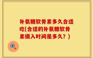 补氨糖软骨素多久合适吃(合适的补氨糖软骨素摄入时间是多久？)