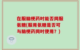 在服脑梗药时能否同服氨糖(服用氨糖是否可与脑梗药同时使用？)
