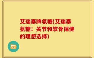 艾瑞泰牌氨糖(艾瑞泰氨糖：关节和软骨保健的理想选择)