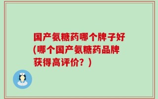 国产氨糖药哪个牌子好(哪个国产氨糖药品牌获得高评价？)