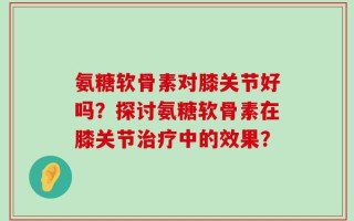 氨糖软骨素对膝关节好吗？探讨氨糖软骨素在膝关节治疗中的效果？