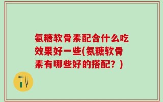 氨糖软骨素配合什么吃效果好一些(氨糖软骨素有哪些好的搭配？)