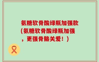 氨糖软骨酸绿瓶加强款(氨糖软骨酸绿瓶加强，更强骨骼关爱！)
