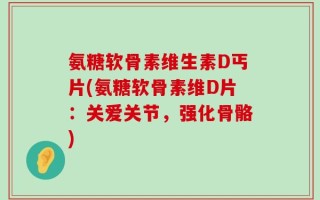 氨糖软骨素维生素D丐片(氨糖软骨素维D片：关爱关节，强化骨骼)