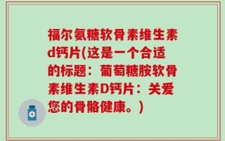 福尔氨糖软骨素维生素d钙片(这是一个合适的标题：葡萄糖胺软骨素维生素D钙片：关爱您的骨骼健康。)