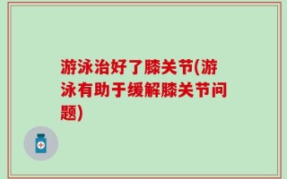 游泳治好了膝关节(游泳有助于缓解膝关节问题)