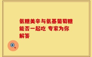 氨糖美辛与氨基葡萄糖能否一起吃 专家为你解答