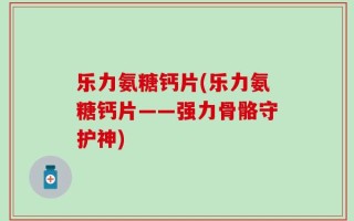 乐力氨糖钙片(乐力氨糖钙片——强力骨骼守护神)