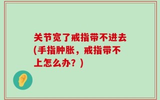 关节宽了戒指带不进去(手指肿胀，戒指带不上怎么办？)